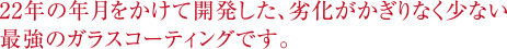 22年の年月をかけて開発した、劣化がかぎりなく少ない最強のガラスコーティングです。